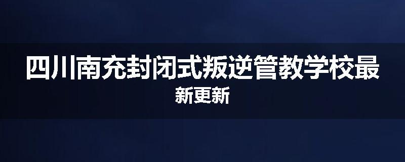 四川南充封闭式叛逆管教学校最新更新