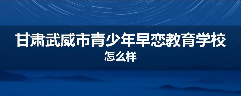 甘肃武威市青少年早恋教育学校怎么样