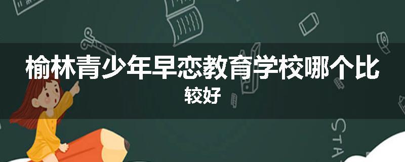 榆林青少年早恋教育学校哪个比较好