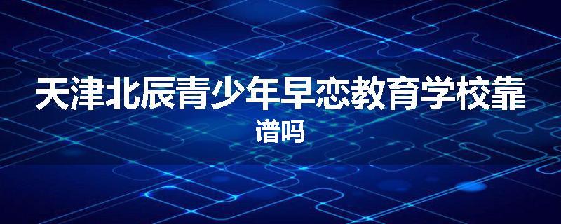 天津北辰青少年早恋教育学校靠谱吗