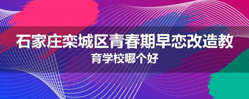 石家庄栾城区青春期早恋改造教育学校哪个好