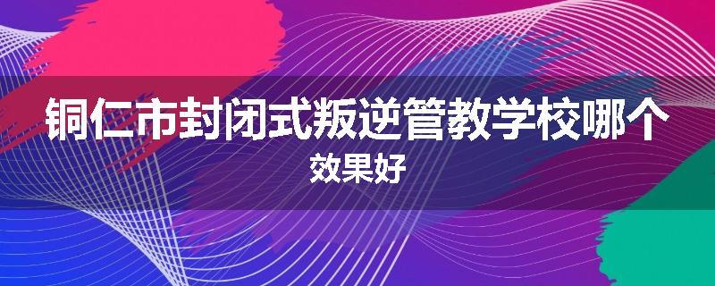 铜仁市封闭式叛逆管教学校哪个效果好