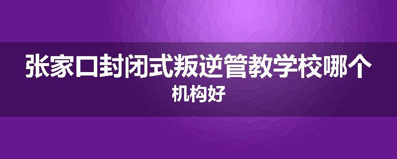 张家口封闭式叛逆管教学校哪个机构好