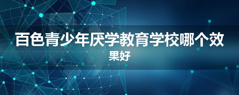 百色青少年厌学教育学校哪个效果好