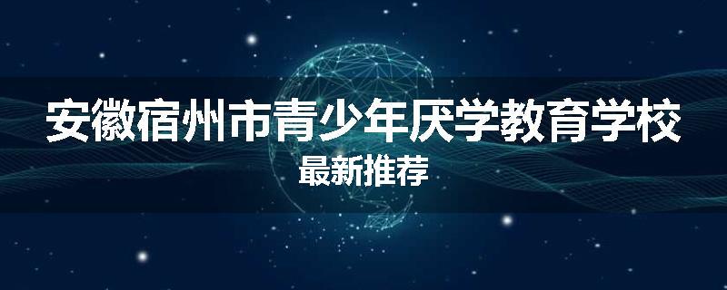 安徽宿州市青少年厌学教育学校最新推荐