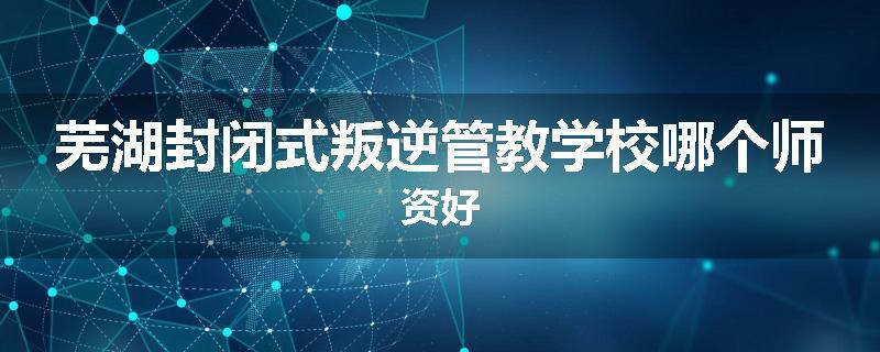 芜湖封闭式叛逆管教学校哪个师资好