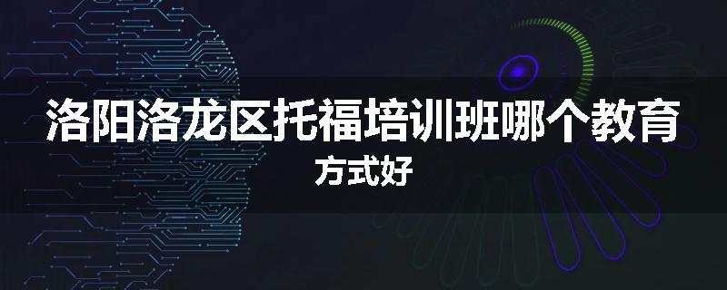 洛阳洛龙区托福培训班哪个教育方式好