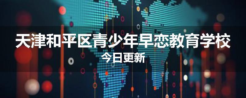 天津和平区青少年早恋教育学校今日更新
