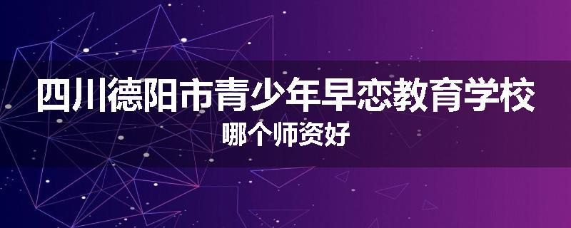 四川德阳市青少年早恋教育学校哪个师资好
