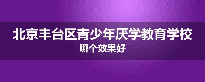 北京丰台区青少年厌学教育学校哪个效果好