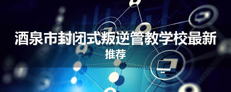 酒泉市封闭式叛逆管教学校最新推荐