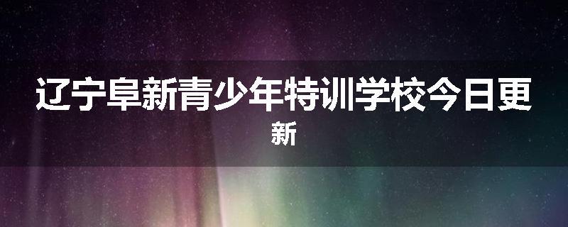 辽宁阜新青少年特训学校今日更新