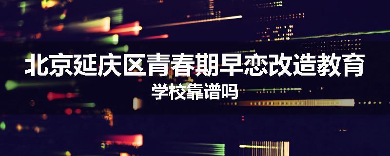 北京延庆区青春期早恋改造教育学校靠谱吗