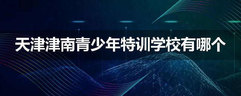 天津津南青少年特训学校有哪个