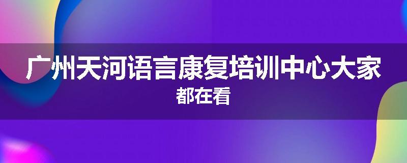 广州天河语言康复培训中心大家都在看