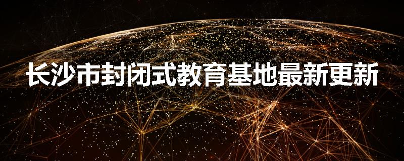 长沙市封闭式教育基地最新更新