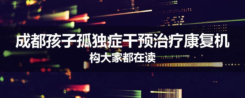 成都孩子孤独症干预治疗康复机构大家都在读