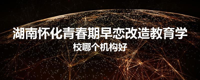 湖南怀化青春期早恋改造教育学校哪个机构好