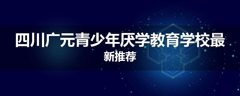 四川广元青少年厌学教育学校最新推荐