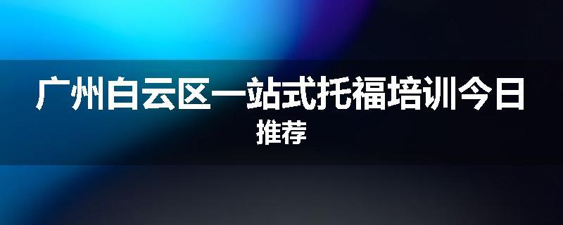 广州白云区一站式托福培训今日推荐
