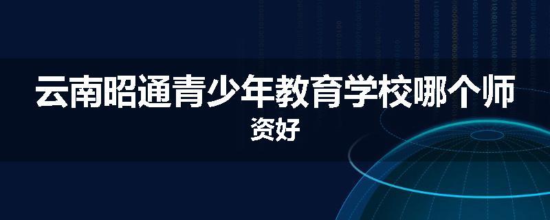 云南昭通青少年教育学校哪个师资好