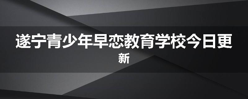 遂宁青少年早恋教育学校今日更新