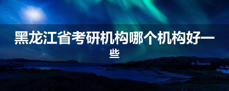 黑龙江省考研机构哪个机构好一些