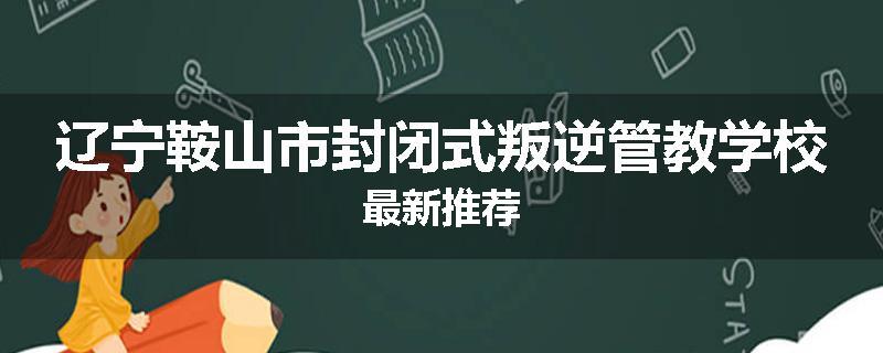 辽宁鞍山市封闭式叛逆管教学校最新推荐