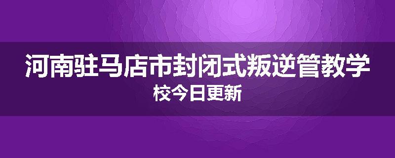 河南驻马店市封闭式叛逆管教学校今日更新