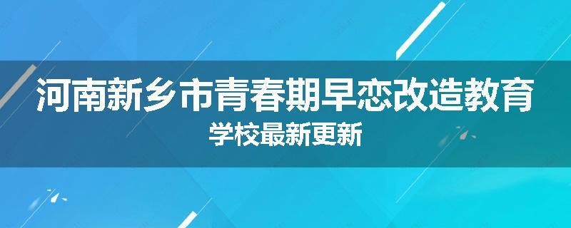 河南新乡市青春期早恋改造教育学校最新更新