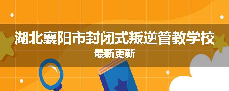 湖北襄阳市封闭式叛逆管教学校最新更新