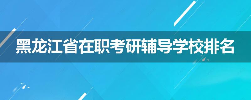 黑龙江省在职考研辅导学校排名