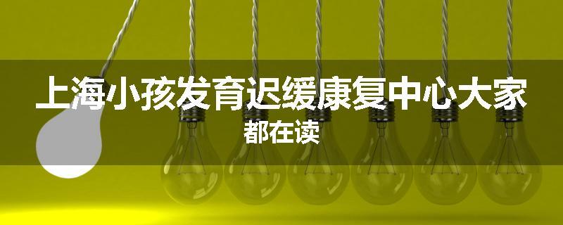 上海小孩发育迟缓康复中心大家都在读