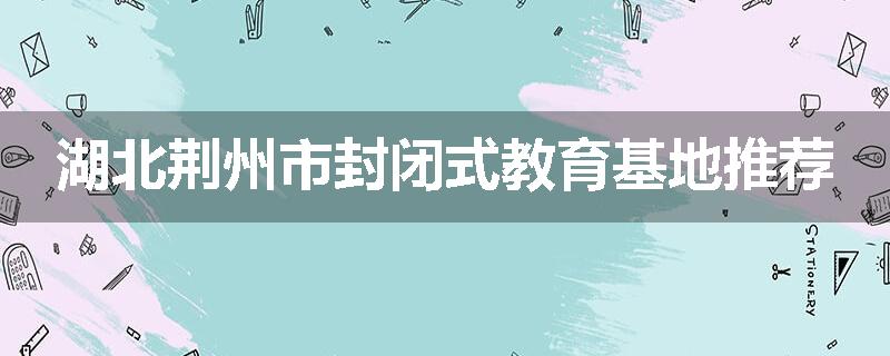 湖北荆州市封闭式教育基地推荐