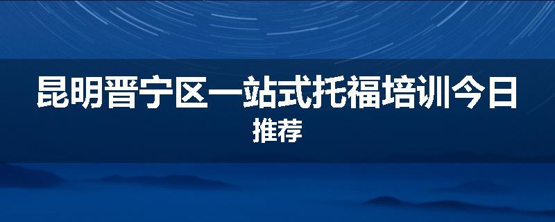 昆明晋宁区一站式托福培训今日推荐