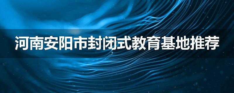 河南安阳市封闭式教育基地推荐