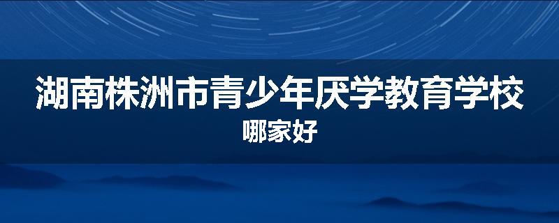 湖南株洲市青少年厌学教育学校哪家好