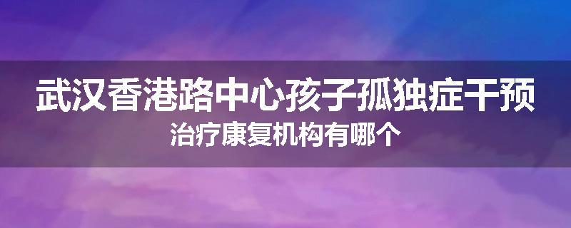 武汉香港路中心孩子孤独症干预治疗康复机构有哪个