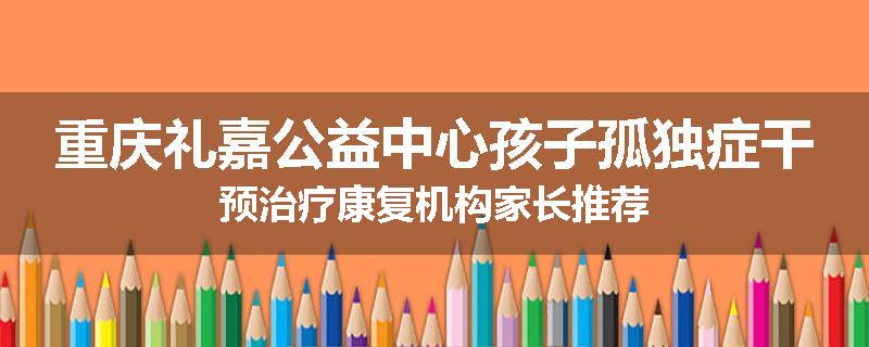 重庆礼嘉公益中心孩子孤独症干预治疗康复机构家长推荐