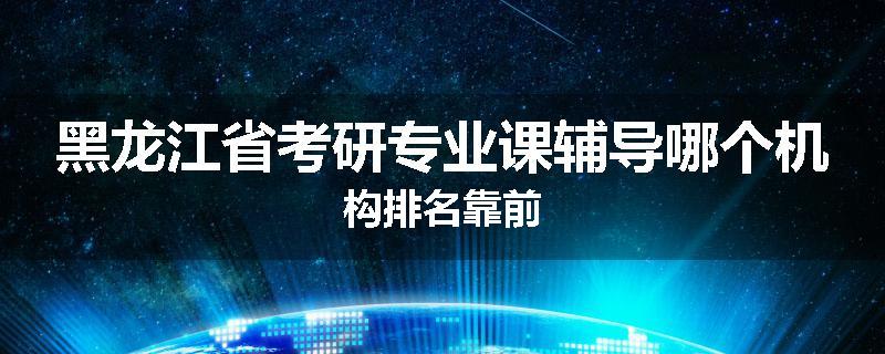 黑龙江省考研专业课辅导哪个机构排名靠前