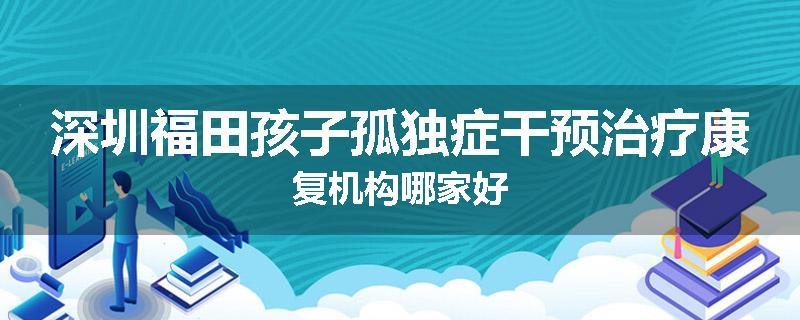 深圳福田孩子孤独症干预治疗康复机构哪家好