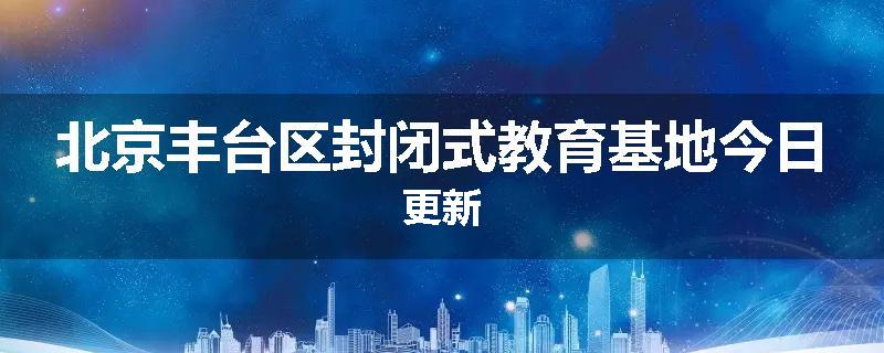 北京丰台区封闭式教育基地今日更新