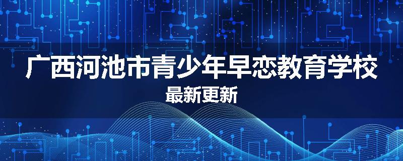 广西河池市青少年早恋教育学校最新更新