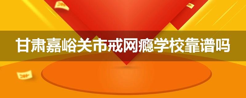 甘肃嘉峪关市戒网瘾学校靠谱吗