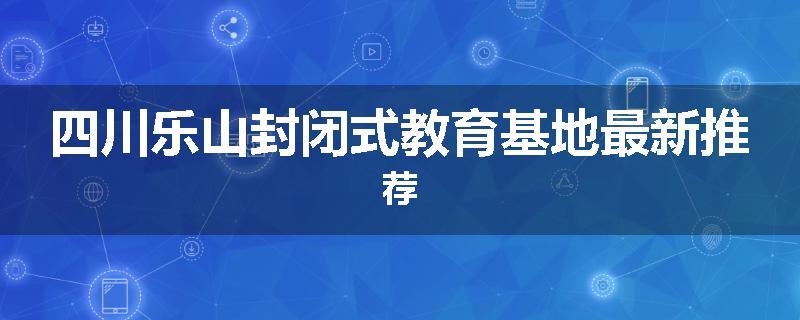 四川乐山封闭式教育基地最新推荐