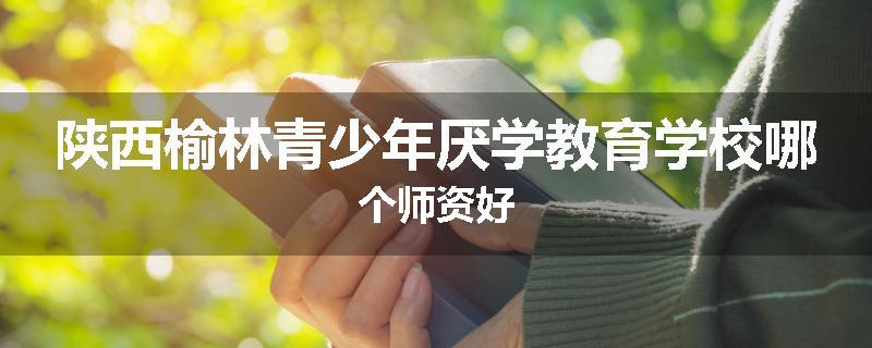 陕西榆林青少年厌学教育学校哪个师资好