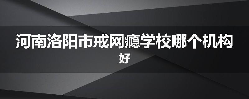 河南洛阳市戒网瘾学校哪个机构好