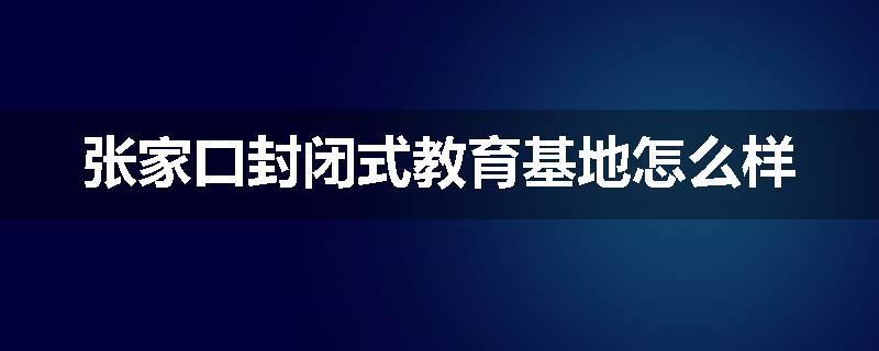 张家口封闭式教育基地怎么样