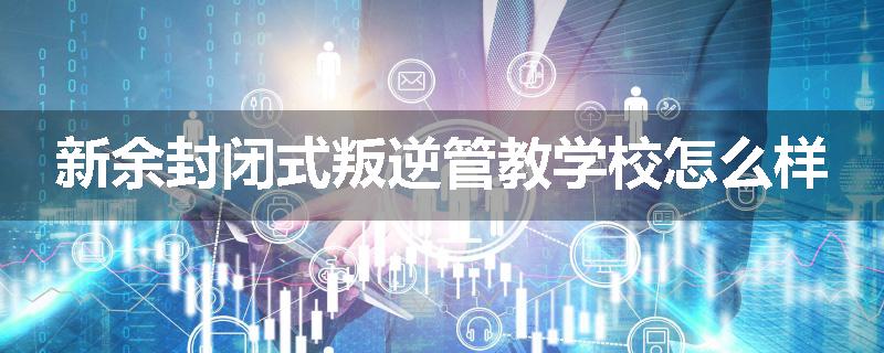 新余封闭式叛逆管教学校怎么样