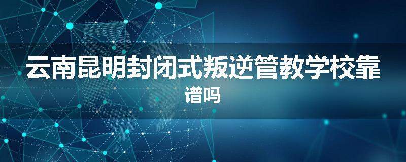 云南昆明封闭式叛逆管教学校靠谱吗